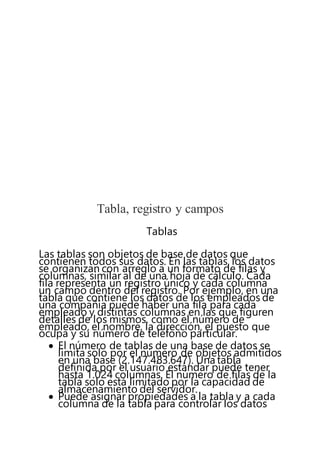 Tabla, registro y campos
Tablas
Las tablas son objetos de base de datos que
contienen todos sus datos. En las tablas, los datos
se organizan con arreglo a un formato de filas y
columnas, similar al de una hoja de cálculo. Cada
fila representa un registro único y cada columna
un campo dentro del registro. Por ejemplo, en una
tabla que contiene los datos de los empleados de
una compañía puede haber una fila para cada
empleado y distintas columnas en las que figuren
detalles de los mismos, como el número de
empleado, el nombre, la dirección, el puesto que
ocupa y su número de teléfono particular.
 El número de tablas de una base de datos se
limita solo por el número de objetos admitidos
en una base (2.147.483.647). Una tabla
definida por el usuario estándar puede tener
hasta 1.024 columnas. El número de filas de la
tabla solo está limitado por la capacidad de
almacenamiento del servidor.
 Puede asignar propiedades a la tabla y a cada
columna de la tabla para controlar los datos
 