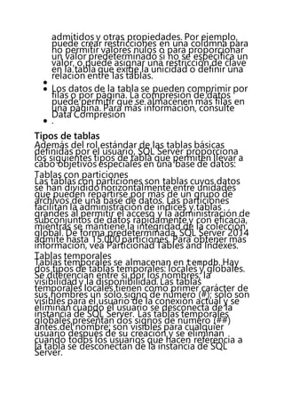 admitidos y otras propiedades. Por ejemplo,
puede crear restricciones en una columna para
no permitir valores nulos o para proporcionar
un valor predeterminado si no se especifica un
valor, o puede asignar una restricción de clave
en la tabla que exige la unicidad o definir una
relación entre las tablas.

 Los datos de la tabla se pueden comprimir por
filas o por página. La compresión de datos
puede permitir que se almacenen más filas en
una página. Para más información, consulte
Data Compresión
 .
Tipos de tablas
Además del rol estándar de las tablas básicas
definidas por el usuario, SQL Server proporciona
los siguientes tipos de tabla que permiten llevar a
cabo objetivos especiales en una base de datos:
Tablas con particiones
Las tablas con particiones son tablas cuyos datos
se han dividido horizontalmente entre unidades
que pueden repartirse por más de un grupo de
archivos de una base de datos. Las particiones
facilitan la administración de índices y tablas
grandes al permitir el acceso y la administración de
subconjuntos de datos rápidamente y con eficacia,
mientras se mantiene la integridad de la colección
global. De forma predeterminada, SQL Server 2014
admite hasta 15.000 particiones. Para obtener más
información, vea Particionad Tables and Indexes.
Tablas temporales
Tablas temporales se almacenan en tempdb. Hay
dos tipos de tablas temporales: locales y globales.
Se diferencian entre sí por los nombres, la
visibilidad y la disponibilidad. Las tablas
temporales locales tienen como primer carácter de
sus nombres un solo signo de número (#); solo son
visibles para el usuario de la conexión actual y se
eliminan cuando el usuario se desconecta de la
instancia de SQL Server. Las tablas temporales
globales presentan dos signos de número (##)
antes del nombre; son visibles para cualquier
usuario después de su creación y se eliminan
cuando todos los usuarios que hacen referencia a
la tabla se desconectan de la instancia de SQL
Server.
 