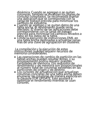 dinámica. Cuando se agregan o se quitan
columnas, también se invalidan los planes de
consulta compilados. Se recomienda diseñar
una aplicación que se corresponda con la
carga de trabajo prevista para minimizar los
cambios de esquema.
 Cuando se agregan y se quitan datos de una
tabla ancha, el rendimiento puede verse
afectado. El diseño de las aplicaciones debe
corresponderse con la carga de trabajo
prevista para minimizar los cambios llevados a
cabo en los datos de la tabla.
 Limite la ejecución de instrucciones DML en
una tabla ancha destinadas a actualizar varias
filas de una clave de agrupación en clústeres.
La compilación y la ejecución de estas
instrucciones pueden requerir recursos de
memoria considerables.
 Las operaciones de cambio de partición en las
tablas anchas pueden resultar lentas, y su
procesamiento podría requerir grandes
cantidades de memoria. Los requisitos de
rendimiento y de memoria son proporcionales
al número total de columnas existentes en las
particiones de origen y de destino.
 Los cursores de actualización que actualizan
columnas concretas de una tabla ancha deben
enumerar las columnas de manera explícita en
la cláusula FOR UPDATE. Esto ayudará a
optimizar el rendimiento mientras se usan
cursores.
 