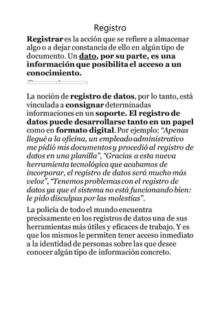 Registro
Registrar es la acción que se refiere a almacenar
algo o a dejar constancia de ello en algúntipo de
documento.Un dato, por su parte, es una
información que posibilitael acceso a un
conocimiento.
La noción de registro de datos, por lo tanto, está
vinculada a consignardeterminadas
informaciones en un soporte. El registro de
datos puede desarrollarse tanto en un papel
como en formato digital.Por ejemplo: “Apenas
llegué a la oficina, un empleadoadministrativo
me pidió mis documentosy procedió al registro de
datos en una planilla”, “Gracias a esta nueva
herramienta tecnológica que acabamos de
incorporar, el registro de datos será mucho más
veloz”, “Tenemos problemascon el registro de
datos ya que el sistema no está funcionando bien:
le pido disculpas por las molestias”.
La policía de todo el mundo encuentra
precisamente en los registros de datos una de sus
herramientas más útiles y eficaces de trabajo. Y es
que los mismos le permiten tener acceso inmediato
a la identidad de personas sobre las que desee
conocer algún tipo de informaciónconcreto.
 