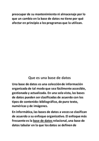 preocupar de su mantenimiento ni almacenaje por lo
que un cambio en la base de datos no tiene por qué
afectar en principio a los programas que la utilizan.
Que es una base de datos
Una base de datos es una colecciónde información
organizada de tal modo que sea fácilmente accesible,
gestionada y actualizada. En una sola vista, las bases
de datos pueden ser clasificadas de acuerdo con los
tipos de contenido: bibliográfico,de puro texto,
numéricas y de imágenes.
En informática,las bases de datos a veces se clasifican
de acuerdo a su enfoque organizativo.El enfoque más
frecuente es la base de datos relacional,una base de
datos tabular en la que los datos se definen de
 
