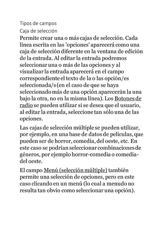 Tipos de campos
Caja de selección
Permite crear una o más cajas de selección. Cada
línea escrita en las 'opciones' aparecerá como una
caja de selección diferente en la ventana de edición
de la entrada. Al editar la entrada podremos
seleccionaruna o más de las opciones y al
visualizarla entrada aparecerá en el campo
correspondienteel texto de la o las opción/es
seleccionada/s(en el caso de que se haya
seleccionadomás de una opción aparecerán la una
bajo la otra, no en la misma línea). Los Botones de
radio se pueden utilizar si se desea que el usuario,
al editar la entrada, seleccionetan sólo una de las
opciones.
Las cajas de selección múltiplese pueden utilizar,
por ejemplo, en una base de datos de películas,que
pueden ser de horror, comedia,del oeste, etc. En
este caso se podrían seleccionarcombinacionesde
géneros, por ejemplo horror-comedia o comedia-
del oeste.
El campo Menú (selecciónmúltiple) también
permite una selección de opciones, pero en este
caso clicando en un menú (lo cual a menudo no
resulta tan obvio como seleccionaruna opción).
 