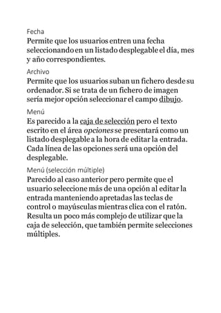 Fecha
Permite que los usuarios entren una fecha
seleccionandoen un listado desplegableel día, mes
y año correspondientes.
Archivo
Permite que los usuarios subanun fichero desdesu
ordenador.Si se trata de un fichero de imagen
sería mejor opción seleccionarel campo dibujo.
Menú
Es parecido a la caja de selección pero el texto
escrito en el área opcionesse presentará como un
listado desplegablea la hora de editar la entrada.
Cada línea de las opciones será una opción del
desplegable.
Menú (selección múltiple)
Parecido al caso anterior pero permite que el
usuario seleccionemás de una opción al editar la
entrada manteniendo apretadas las teclas de
control o mayúsculas mientras clica con el ratón.
Resulta un poco más complejo de utilizar que la
caja de selección, que también permite selecciones
múltiples.
 