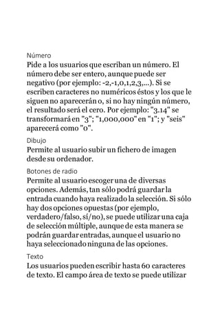 Número
Pide a los usuarios que escriban un número. El
número debe ser entero, aunquepuede ser
negativo (por ejemplo: -2,-1,0,1,2,3,...). Si se
escriben caracteres no numéricos éstos y los que le
siguenno apareceráno, si no hay ningún número,
el resultado será el cero. Por ejemplo: "3.14" se
transformaráen "3"; "1,000,000"en "1"; y "seis"
aparecerá como "0".
Dibujo
Permite al usuario subir un fichero de imagen
desdesu ordenador.
Botones de radio
Permite al usuario escogeruna de diversas
opciones. Además,tan sólo podrá guardarla
entrada cuando haya realizado la selección. Si sólo
hay dos opciones opuestas (por ejemplo,
verdadero/falso,sí/no),se puede utilizaruna caja
de selección múltiple, aunquede esta manera se
podrán guardarentradas,aunqueel usuario no
haya seleccionadoninguna de las opciones.
Texto
Los usuarios puedenescribir hasta 60 caracteres
de texto. El campo área de texto se puede utilizar
 