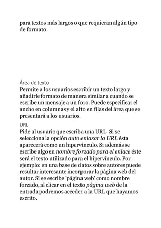 para textos más largos o que requieranalgún tipo
de formato.
Área de texto
Permite a los usuariosescribir un texto largo y
añadirleformato de manera similara cuando se
escribe un mensajea un foro. Puede especificar el
ancho en columnasy el alto en filas del área que se
presentará a los usuarios.
URL
Pide al usuario que escriba una URL. Si se
selecciona la opción auto enlazar la URL ésta
aparecerá como un hipervínculo.Si además se
escribe algo en nombre forzado para el enlace éste
será el texto utilizado para el hipervínculo.Por
ejemplo: en una base de datos sobre autores puede
resultarinteresante incorporar la página web del
autor. Si se escribe 'página web' como nombre
forzado,al clicar en el texto página web de la
entrada podremos acceder a la URL que hayamos
escrito.
 