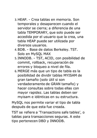 3.HEAP. - Crea tablas en memoria. Son
temporales y desaparecen cuando el
servidor se cierra; a diferencia de una
tabla TEMPORARY, que solo puede ser
accedida por el usuario que la crea, una
tabla HEAP puede ser utilizada por
diversos usuarios.
4.BDB. - Base de datos Berkeley. TST.
Solo en MySQL MAX
5.INNODB. - TST, ACID, con posibilidad de
commit, rollback, recuperación de
errores y bloqueo a nivel de fila.
6.MERGE más que un tipo de tabla es la
posibilidad de dividir tablas MYISAM de
gran tamaño (solo útil si son
verdaderamente de GRAN tamaño) y
hacer consultas sobre todas ellas con
mayor rapidez. Las tablas deben ser
myisam e idénticas en su estructura.
MySQL nos permite variar el tipo de tabla
después de que esta fue creada.
TST se refiere a ‘Transactions safe tables’, o
tablas para transacciones seguras. A este
tipo pertenecen DBD y INNODB.
 