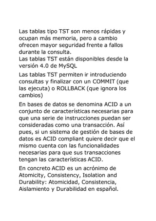 Las tablas tipo TST son menos rápidas y
ocupan más memoria, pero a cambio
ofrecen mayor seguridad frente a fallos
durante la consulta.
Las tablas TST están disponibles desde la
versión 4.0 de MySQL
Las tablas TST permiten ir introduciendo
consultas y finalizar con un COMMIT (que
las ejecuta) o ROLLBACK (que ignora los
cambios)
En bases de datos se denomina ACID a un
conjunto de características necesarias para
que una serie de instrucciones puedan ser
consideradas como una transacción. Así
pues, si un sistema de gestión de bases de
datos es ACID compliant quiere decir que el
mismo cuenta con las funcionalidades
necesarias para que sus transacciones
tengan las características ACID.
En concreto ACID es un acrónimo de
Atomicity, Consistency, Isolation and
Durability: Atomicidad, Consistencia,
Aislamiento y Durabilidad en español.
 