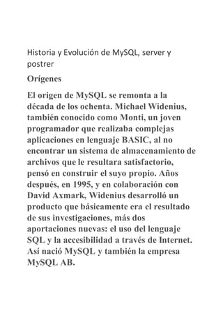 Historia y Evolución de MySQL, server y
postrer
Orígenes
El origen de MySQL se remonta a la
década de los ochenta. Michael Widenius,
también conocido como Monti, un joven
programador que realizaba complejas
aplicaciones en lenguaje BASIC, al no
encontrar un sistema de almacenamiento de
archivos que le resultara satisfactorio,
pensó en construir el suyo propio. Años
después, en 1995, y en colaboración con
David Axmark, Widenius desarrolló un
producto que básicamente era el resultado
de sus investigaciones, más dos
aportaciones nuevas: el uso del lenguaje
SQL y la accesibilidad a través de Internet.
Así nació MySQL y también la empresa
MySQL AB.
 