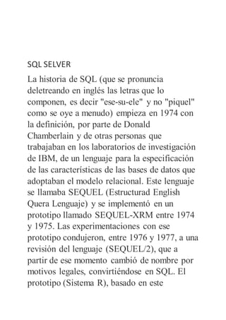 SQL SELVER
La historia de SQL (que se pronuncia
deletreando en inglés las letras que lo
componen, es decir "ese-su-ele" y no "piquel"
como se oye a menudo) empieza en 1974 con
la definición, por parte de Donald
Chamberlain y de otras personas que
trabajaban en los laboratorios de investigación
de IBM, de un lenguaje para la especificación
de las características de las bases de datos que
adoptaban el modelo relacional. Este lenguaje
se llamaba SEQUEL (Estructurad English
Quera Lenguaje) y se implementó en un
prototipo llamado SEQUEL-XRM entre 1974
y 1975. Las experimentaciones con ese
prototipo condujeron, entre 1976 y 1977, a una
revisión del lenguaje (SEQUEL/2), que a
partir de ese momento cambió de nombre por
motivos legales, convirtiéndose en SQL. El
prototipo (Sistema R), basado en este
 