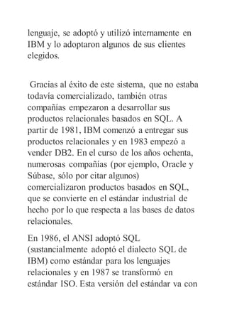 lenguaje, se adoptó y utilizó internamente en
IBM y lo adoptaron algunos de sus clientes
elegidos.
Gracias al éxito de este sistema, que no estaba
todavía comercializado, también otras
compañías empezaron a desarrollar sus
productos relacionales basados en SQL. A
partir de 1981, IBM comenzó a entregar sus
productos relacionales y en 1983 empezó a
vender DB2. En el curso de los años ochenta,
numerosas compañías (por ejemplo, Oracle y
Súbase, sólo por citar algunos)
comercializaron productos basados en SQL,
que se convierte en el estándar industrial de
hecho por lo que respecta a las bases de datos
relacionales.
En 1986, el ANSI adoptó SQL
(sustancialmente adoptó el dialecto SQL de
IBM) como estándar para los lenguajes
relacionales y en 1987 se transformó en
estándar ISO. Esta versión del estándar va con
 