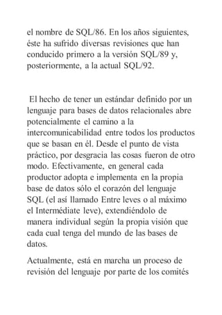 el nombre de SQL/86. En los años siguientes,
éste ha sufrido diversas revisiones que han
conducido primero a la versión SQL/89 y,
posteriormente, a la actual SQL/92.
El hecho de tener un estándar definido por un
lenguaje para bases de datos relacionales abre
potencialmente el camino a la
intercomunicabilidad entre todos los productos
que se basan en él. Desde el punto de vista
práctico, por desgracia las cosas fueron de otro
modo. Efectivamente, en general cada
productor adopta e implementa en la propia
base de datos sólo el corazón del lenguaje
SQL (el así llamado Entre leves o al máximo
el Intermédiate leve), extendiéndolo de
manera individual según la propia visión que
cada cual tenga del mundo de las bases de
datos.
Actualmente, está en marcha un proceso de
revisión del lenguaje por parte de los comités
 