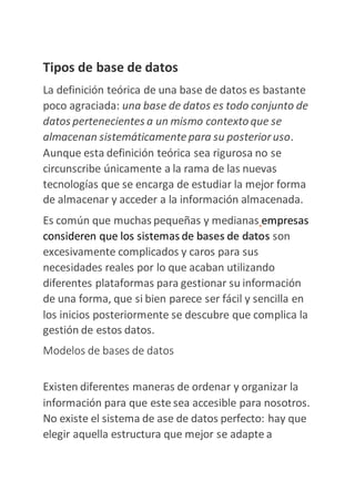 Tipos de base de datos
La definición teórica de una base de datos es bastante
poco agraciada: una base de datos es todo conjunto de
datos pertenecientes a un mismo contexto que se
almacenan sistemáticamentepara su posterioruso.
Aunque esta definición teórica sea rigurosa no se
circunscribe únicamente a la rama de las nuevas
tecnologías que se encarga de estudiar la mejor forma
de almacenar y acceder a la información almacenada.
Es común que muchas pequeñas y medianas empresas
consideren que los sistemas de bases de datos son
excesivamente complicados y caros para sus
necesidades reales por lo que acaban utilizando
diferentes plataformas para gestionar su información
de una forma, que si bien parece ser fácil y sencilla en
los inicios posteriormente se descubre que complica la
gestión de estos datos.
Modelos de bases de datos
Existen diferentes maneras de ordenar y organizar la
información para que este sea accesible para nosotros.
No existe el sistema de ase de datos perfecto: hay que
elegir aquella estructura que mejor se adapte a
 