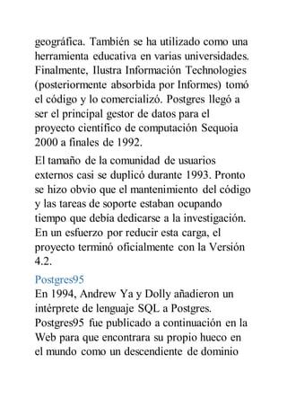 geográfica. También se ha utilizado como una
herramienta educativa en varias universidades.
Finalmente, Ilustra Información Technologies
(posteriormente absorbida por Informes) tomó
el código y lo comercializó. Postgres llegó a
ser el principal gestor de datos para el
proyecto científico de computación Sequoia
2000 a finales de 1992.
El tamaño de la comunidad de usuarios
externos casi se duplicó durante 1993. Pronto
se hizo obvio que el mantenimiento del código
y las tareas de soporte estaban ocupando
tiempo que debía dedicarse a la investigación.
En un esfuerzo por reducir esta carga, el
proyecto terminó oficialmente con la Versión
4.2.
Postgres95
En 1994, Andrew Ya y Dolly añadieron un
intérprete de lenguaje SQL a Postgres.
Postgres95 fue publicado a continuación en la
Web para que encontrara su propio hueco en
el mundo como un descendiente de dominio
 