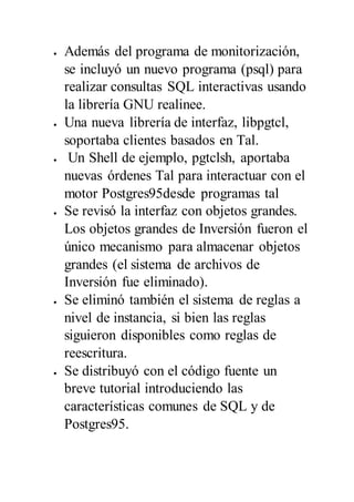 Además del programa de monitorización,
se incluyó un nuevo programa (psql) para
realizar consultas SQL interactivas usando
la librería GNU realinee.
 Una nueva librería de interfaz, libpgtcl,
soportaba clientes basados en Tal.
 Un Shell de ejemplo, pgtclsh, aportaba
nuevas órdenes Tal para interactuar con el
motor Postgres95desde programas tal
 Se revisó la interfaz con objetos grandes.
Los objetos grandes de Inversión fueron el
único mecanismo para almacenar objetos
grandes (el sistema de archivos de
Inversión fue eliminado).
 Se eliminó también el sistema de reglas a
nivel de instancia, si bien las reglas
siguieron disponibles como reglas de
reescritura.
 Se distribuyó con el código fuente un
breve tutorial introduciendo las
características comunes de SQL y de
Postgres95.
 