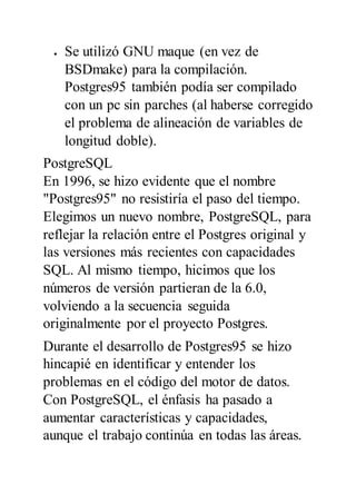  Se utilizó GNU maque (en vez de
BSDmake) para la compilación.
Postgres95 también podía ser compilado
con un pc sin parches (al haberse corregido
el problema de alineación de variables de
longitud doble).
PostgreSQL
En 1996, se hizo evidente que el nombre
"Postgres95" no resistiría el paso del tiempo.
Elegimos un nuevo nombre, PostgreSQL, para
reflejar la relación entre el Postgres original y
las versiones más recientes con capacidades
SQL. Al mismo tiempo, hicimos que los
números de versión partieran de la 6.0,
volviendo a la secuencia seguida
originalmente por el proyecto Postgres.
Durante el desarrollo de Postgres95 se hizo
hincapié en identificar y entender los
problemas en el código del motor de datos.
Con PostgreSQL, el énfasis ha pasado a
aumentar características y capacidades,
aunque el trabajo continúa en todas las áreas.
 