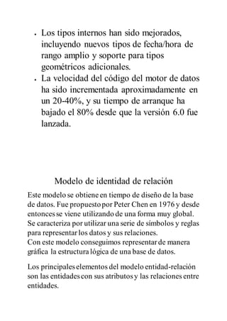  Los tipos internos han sido mejorados,
incluyendo nuevos tipos de fecha/hora de
rango amplio y soporte para tipos
geométricos adicionales.
 La velocidad del código del motor de datos
ha sido incrementada aproximadamente en
un 20-40%, y su tiempo de arranque ha
bajado el 80% desde que la versión 6.0 fue
lanzada.
Modelo de identidad de relación
Este modelo se obtieneen tiempo de diseño de la base
de datos. Fue propuestopor Peter Chen en 1976 y desde
entoncesse viene utilizando de una forma muy global.
Se caracteriza por utilizar una serie de símbolos y reglas
para representarlos datos y sus relaciones.
Con este modelo conseguimos representarde manera
gráfica la estructuralógica de una base de datos.
Los principaleselementos del modelo entidad-relación
son las entidadescon sus atributosy las relaciones entre
entidades.
 