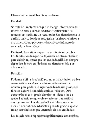 Elementosdel modelo entidad-relación
Entidad
Se trata de un objeto del que se recoge información de
interés de cara a la base de datos. Gráficamente se
representan mediante un rectángulo. Un ejemplo seria la
entidad banco, dondese recogerían los datos relativos a
ese banco, como puedeser el nombre, el número de
sucursal, la dirección, etc.
Dentro de las entidadespueden ser fuertes o débiles.
Las fuertes son las que no dependende otras entidades
para existir, mientras que las entidadesdébiles siempre
dependende otra entidad sino no tienen sentido por
ellas mismas.
Relación
Podemos definir la relación como una asociación de dos
o más entidades. A cada relación se le asigna un
nombre para poderdistinguirla de las demás y saber su
función dentro del modelo entidad-relación. Otra
característica es el grado de relación, siendo las de
grado 1 relaciones que solo relacionan una entidad
consigo misma. Las de grado 2 son relaciones que
asocian dos entidades distintas, y las de grado n que se
tratan de relaciones que unen más de dos entidades.
Las relaciones se representas gráficamente con rombos,
 