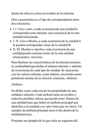 dentro de ellas se colocael nombre de la relación.
Otra característica es el tipo de correspondenciaentre
dos relaciones;
 1:1. Uno a uno, a cada ocurrenciade una entidad le
correspondecomo máximo una ocurrencia de la otra
entidad relacionada.
 1: N. Uno a Mucho, a cada ocurrenciade la entidad A
le pueden correspondervarias de la entidad B.
 N: M. Muchos a muchos, cada ocurrencia de una
entidad puede contenervarias de la otra entidad
relacionaday viceversa.
Para finalizar las características de la relación tenemos
la cardinalidad que define el número máximo y mínimo
de ocurrenciasde cada tipo de entidad. Se representa
con los valores máximo coma mínimo encerradosentre
paréntesis encima de la relación. (máximo, mínimo)
Atributo
Se define como cada una de las propiedadesde una
entidad o relación. Cada atributo tiene un nombre y
todoslos posibles valores que puede tener. Dentro de
una entidad tiene que haber un atributo principal que
identifica a la entidad y su valor tiene que ser único. Un
ejemplo de atributo principal seria el dni dentro de la
entidad persona.
Ponemos un ejemplo de lo que sería un esquema del
 