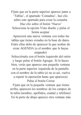 Fíjate que en la parte superior aparece junto a
‘Tablas’, el apartado ‘Consultas’, haz clic
sobre este apartado para crear la consulta
Haz clic sobre el botón ‘Nuevo’
Selecciona la opción Vista diseño y pulsa el
botón aceptar
Aparecerá una nueva ventana con todas las
tablas que tienes creadas en la base de datos.
Entre ellas debe de aparecer la que acabas de
crear AGENDA (o el nombre que le hayas
asignado)
Selecciónala con el botón izquierdo del ratón
y luego pulsa el botón Agregar. Si lo haces
bien, verás que aparece una pequeña ventana
en la parte superior izquierda de la pantalla
con el nombre de la tabla (si no es así, vuelve
a repetir la operación hasta que aparezca)
Pulsa el botón Cerrar
Fíjate que en la pequeña ventana que tienes
arriba, aparecen los nombres de los campos de
la tabla (nombre, apellidos, ciudad y teléfono)
En la parte de abajo aparece otra ventana más
 