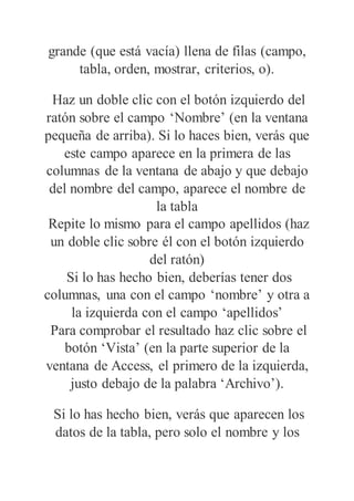 grande (que está vacía) llena de filas (campo,
tabla, orden, mostrar, criterios, o).
Haz un doble clic con el botón izquierdo del
ratón sobre el campo ‘Nombre’ (en la ventana
pequeña de arriba). Si lo haces bien, verás que
este campo aparece en la primera de las
columnas de la ventana de abajo y que debajo
del nombre del campo, aparece el nombre de
la tabla
Repite lo mismo para el campo apellidos (haz
un doble clic sobre él con el botón izquierdo
del ratón)
Si lo has hecho bien, deberías tener dos
columnas, una con el campo ‘nombre’ y otra a
la izquierda con el campo ‘apellidos’
Para comprobar el resultado haz clic sobre el
botón ‘Vista’ (en la parte superior de la
ventana de Access, el primero de la izquierda,
justo debajo de la palabra ‘Archivo’).
Si lo has hecho bien, verás que aparecen los
datos de la tabla, pero solo el nombre y los
 