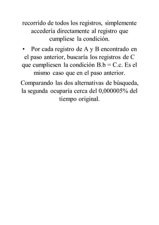 recorrido de todos los registros, simplemente
accedería directamente al registro que
cumpliese la condición.
• Por cada registro de A y B encontrado en
el paso anterior, buscaría los registros de C
que cumpliesen la condición B.b = C.c. Es el
mismo caso que en el paso anterior.
Comparando las dos alternativas de búsqueda,
la segunda ocuparía cerca del 0,000005% del
tiempo original.
 
