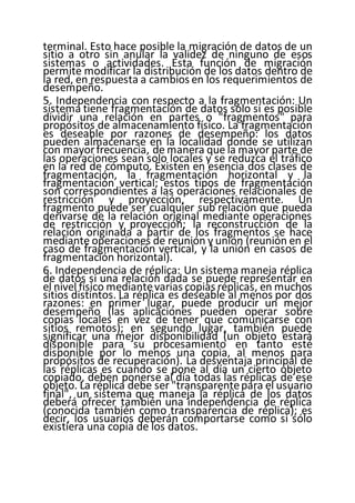 terminal. Esto hace posible la migración de datos de un
sitio a otro sin anular la validez de ninguno de esos
sistemas o actividades. Esta función de migración
permite modificar la distribución de los datos dentro de
la red, en respuesta a cambios en los requerimientos de
desempeño.
5. Independencia con respecto a la fragmentación: Un
sistema tiene fragmentación de datos solo si es posible
dividir una relación en partes o "fragmentos" para
propósitos de almacenamiento físico. La fragmentación
es deseable por razones de desempeño: los datos
pueden almacenarse en la localidad donde se utilizan
con mayorfrecuencia, de manera que la mayor parte de
las operaciones sean solo locales y se reduzca el tráfico
en la red de cómputo. Existen en esencia dos clases de
fragmentación, la fragmentación horizontal y la
fragmentación vertical; estos tipos de fragmentación
son correspondientes a las operaciones relacionales de
restricción y proyección, respectivamente. Un
fragmento puede ser cualquier sub relación que pueda
derivarse de la relación original mediante operaciones
de restricción y proyección; la reconstrucción de la
relación originada a partir de los fragmentos se hace
mediante operaciones de reunión y unión (reunión en el
caso de fragmentación vertical, y la unión en casos de
fragmentación horizontal).
6. Independencia de réplica: Un sistema maneja réplica
de datos si una relación dada se puede representar en
el nivel físico mediantevarias copias réplicas, en muchos
sitios distintos. La réplica es deseable al menos por dos
razones: en primer lugar, puede producir un mejor
desempeño (las aplicaciones pueden operar sobre
copias locales en vez de tener que comunicarse con
sitios remotos); en segundo lugar, también puede
significar una mejor disponibilidad (un objeto estará
disponible para su procesamiento en tanto esté
disponible por lo menos una copia, al menos para
propósitos de recuperación). La desventaja principal de
las réplicas es cuando se pone al día un cierto objeto
copiado, deben ponerse al día todas las réplicas de ese
objeto. La réplica debe ser "transparentepara el usuario
final", un sistema que maneja la réplica de los datos
deberá ofrecer también una independencia de réplica
(conocida también como transparencia de réplica); es
decir, los usuarios deberán comportarse como si sólo
existiera una copia de los datos.
 
