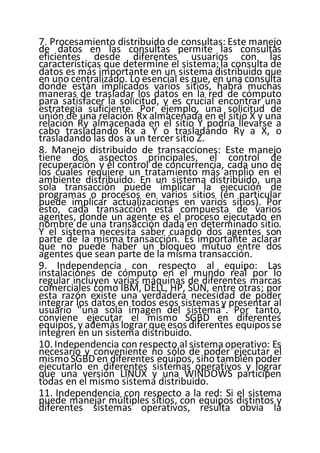 7. Procesamiento distribuido de consultas: Este manejo
de datos en las consultas permite las consultas
eficientes desde diferentes usuarios con las
características que determine el sistema;la consulta de
datos es más importante en un sistema distribuido que
en uno centralizado. Lo esencial es que, en una consulta
donde están implicados varios sitios, habrá muchas
maneras de trasladar los datos en la red de cómputo
para satisfacer la solicitud, y es crucial encontrar una
estrategia suficiente. Por ejemplo, una solicitud de
unión de una relación Rx almacenada en el sitio X y una
relación Ry almacenada en el sitio Y podría llevarse a
cabo trasladando Rx a Y o trasladando Ry a X, o
trasladando las dos a un tercer sitio Z.
8. Manejo distribuido de transacciones: Este manejo
tiene dos aspectos principales, el control de
recuperación y el control de concurrencia, cada uno de
los cuales requiere un tratamiento más amplio en el
ambiente distribuido. En un sistema distribuido, una
sola transacción puede implicar la ejecución de
programas o procesos en varios sitios (en particular
puede implicar actualizaciones en varios sitios). Por
esto, cada transacción está compuesta de varios
agentes, donde un agente es el proceso ejecutado en
nombre de una transacción dada en determinado sitio.
Y el sistema necesita saber cuándo dos agentes son
parte de la misma transacción. Es importante aclarar
que no puede haber un bloqueo mutuo entre dos
agentes que sean parte de la misma transacción.
9. Independencia con respecto al equipo: Las
instalaciones de cómputo en el mundo real por lo
regular incluyen varias máquinas de diferentes marcas
comerciales como IBM, DELL, HP, SUN, entre otras; por
esta razón existe una verdadera necesidad de poder
integrar los datos en todos esos sistemas y presentar al
usuario "una sola imagen del sistema". Por tanto,
conviene ejecutar el mismo SGBD en diferentes
equipos, y además lograr que esos diferentes equipos se
integren en un sistema distribuido.
10. Independencia con respecto al sistemaoperativo: Es
necesario y conveniente no sólo de poder ejecutar el
mismoSGBD en diferentes equipos, sino también poder
ejecutarlo en diferentes sistemas operativos y lograr
que una versión LINUX y una WINDOWS participen
todas en el mismo sistema distribuido.
11. Independencia con respecto a la red: Si el sistema
puede manejar múltiples sitios, con equipos distintos y
diferentes sistemas operativos, resulta obvia la
 