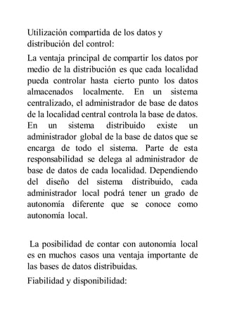 Utilización compartida de los datos y
distribución del control:
La ventaja principal de compartir los datos por
medio de la distribución es que cada localidad
pueda controlar hasta cierto punto los datos
almacenados localmente. En un sistema
centralizado, el administrador de base de datos
de la localidad central controla la base de datos.
En un sistema distribuido existe un
administrador global de la base de datos que se
encarga de todo el sistema. Parte de esta
responsabilidad se delega al administrador de
base de datos de cada localidad. Dependiendo
del diseño del sistema distribuido, cada
administrador local podrá tener un grado de
autonomía diferente que se conoce como
autonomía local.
La posibilidad de contar con autonomía local
es en muchos casos una ventaja importante de
las bases de datos distribuidas.
Fiabilidad y disponibilidad:
 