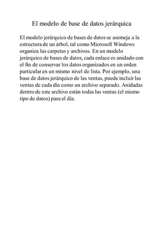 El modelo de base de datos jerárquica
El modelo jerárquico de bases de datos se asemeja a la
estructurade un árbol, tal como Microsoft Windows
organiza las carpetas y archivos. En un modelo
jerárquico de bases de datos, cada enlace es anidado con
el fin de conservar los datos organizados en un orden
particularen un mismo nivel de lista. Por ejemplo, una
base de datos jerárquico de las ventas, puede incluir las
ventas de cada día como un archivo separado. Anidadas
dentro de este archivo están todas las ventas (el mismo
tipo de datos) para el día.
 
