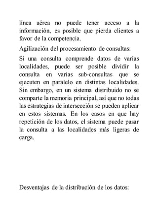 línea aérea no puede tener acceso a la
información, es posible que pierda clientes a
favor de la competencia.
Agilización del procesamiento de consultas:
Si una consulta comprende datos de varias
localidades, puede ser posible dividir la
consulta en varias sub-consultas que se
ejecuten en paralelo en distintas localidades.
Sin embargo, en un sistema distribuido no se
comparte la memoria principal, así que no todas
las estrategias de intersección se pueden aplicar
en estos sistemas. En los casos en que hay
repetición de los datos, el sistema puede pasar
la consulta a las localidades más ligeras de
carga.
Desventajas de la distribución de los datos:
 