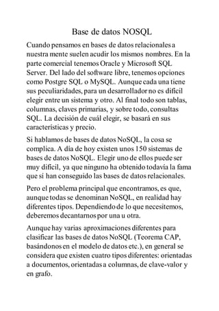 Base de datos NOSQL
Cuando pensamos en bases de datos relacionalesa
nuestra mente suelen acudir los mismos nombres. En la
parte comercial tenemos Oracle y Microsoft SQL
Server. Del lado del software libre, tenemos opciones
como Postgre SQL o MySQL. Aunquecada una tiene
sus peculiaridades, para un desarrolladorno es difícil
elegir entre un sistema y otro. Al final todo son tablas,
columnas, claves primarias, y sobre todo, consultas
SQL. La decisión de cuál elegir, se basará en sus
características y precio.
Si hablamos de bases de datos NoSQL, la cosa se
complica. A día de hoy existen unos 150 sistemas de
bases de datos NoSQL. Elegir uno de ellos puedeser
muy difícil, ya que ninguno ha obtenido todavía la fama
que sí han conseguido las bases de datos relacionales.
Pero el problema principal que encontramos, es que,
aunquetodas se denominan NoSQL, en realidad hay
diferentes tipos. Dependiendode lo que necesitemos,
deberemos decantarnospor una u otra.
Aunquehay varias aproximaciones diferentes para
clasificar las bases de datos NoSQL (Teorema CAP,
basándonosen el modelo de datos etc.), en general se
considera que existen cuatro tipos diferentes: orientadas
a documentos, orientadasa columnas, de clave-valor y
en grafo.
 