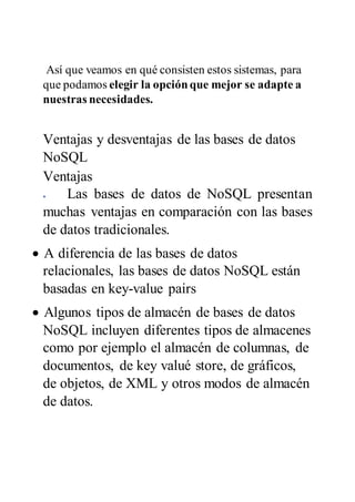 Así que veamos en qué consisten estos sistemas, para
que podamos elegir la opciónque mejor se adapte a
nuestras necesidades.
Ventajas y desventajas de las bases de datos
NoSQL
Ventajas
 Las bases de datos de NoSQL presentan
muchas ventajas en comparación con las bases
de datos tradicionales.
 A diferencia de las bases de datos
relacionales, las bases de datos NoSQL están
basadas en key-value pairs
 Algunos tipos de almacén de bases de datos
NoSQL incluyen diferentes tipos de almacenes
como por ejemplo el almacén de columnas, de
documentos, de key valué store, de gráficos,
de objetos, de XML y otros modos de almacén
de datos.
 