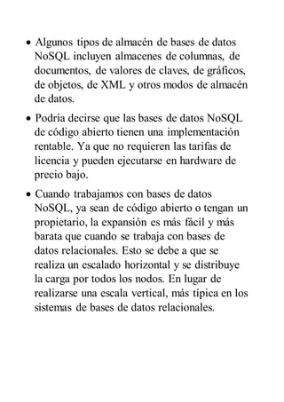  Algunos tipos de almacén de bases de datos
NoSQL incluyen almacenes de columnas, de
documentos, de valores de claves, de gráficos,
de objetos, de XML y otros modos de almacén
de datos.
 Podría decirse que las bases de datos NoSQL
de código abierto tienen una implementación
rentable. Ya que no requieren las tarifas de
licencia y pueden ejecutarse en hardware de
precio bajo.
 Cuando trabajamos con bases de datos
NoSQL, ya sean de código abierto o tengan un
propietario, la expansión es más fácil y más
barata que cuando se trabaja con bases de
datos relacionales. Esto se debe a que se
realiza un escalado horizontal y se distribuye
la carga por todos los nodos. En lugar de
realizarse una escala vertical, más típica en los
sistemas de bases de datos relacionales.
 
