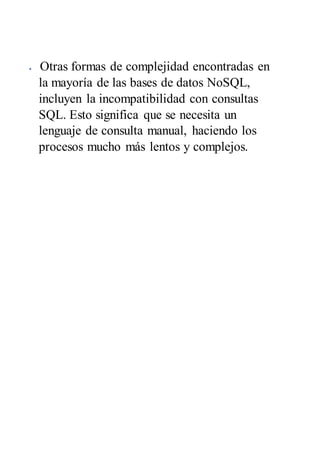  Otras formas de complejidad encontradas en
la mayoría de las bases de datos NoSQL,
incluyen la incompatibilidad con consultas
SQL. Esto significa que se necesita un
lenguaje de consulta manual, haciendo los
procesos mucho más lentos y complejos.
 