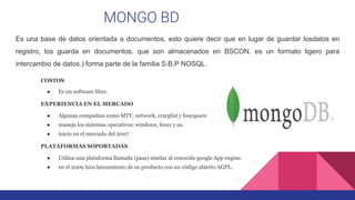 MONGO BD
Es una base de datos orientada a documentos, esto quiere decir que en lugar de guardar losdatos en
registro, los guarda en documentos. que son almacenados en BSCON. es un formato ligero para
intercambio de datos.) forma parte de la familia S.B.P NOSQL.
COSTOS
● Es un software libre.
EXPERIENCIA EN EL MERCADO
● Algunas compañías como MTV, network, crarglist y fourquare.
● maneja los sistemas operativos: windows, linux y us.
● inicio en el mercado del 2007
PLATAFORMAS SOPORTADAS
● Utiliza una plataforma llamada (paas) similar al conocido google App engine.
● en el 2009 hizo lanzamiento de su producto con un código abierto AGPL.
 