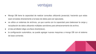 ventajas
● Mongo DB tiene la capacidad de realizar consultas utilizando javascript, haciendo que estas
sean enviadas directamente a la base de datos para ser ejecutada.
● se utiliza un sistemas de archivos, ya que cuenta con la capacidad para balancear la carga y
recopilación de datos utilizando múltiples servidores para almacenamiento de archivo.
● el des-arrollador elige una llave shard(clave).
● la configuración automática, se puede agregar nuevas maquinas a mongo DB con el sistema
de base corriendo.
 