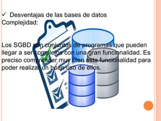  Desventajas de las bases de datos
Complejidad:
Los SGBD son conjuntos de programas que pueden
llegar a ser complejos con una gran funcionalidad. Es
preciso comprender muy bien esta funcionalidad para
poder realizar un buen uso de ellos.
 