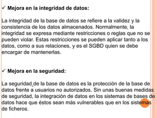  Mejora en la integridad de datos:
La integridad de la base de datos se refiere a la validez y la
consistencia de los datos almacenados. Normalmente, la
integridad se expresa mediante restricciones o reglas que no se
pueden violar. Estas restricciones se pueden aplicar tanto a los
datos, como a sus relaciones, y es el SGBD quien se debe
encargar de mantenerlas.
 Mejora en la seguridad:
La seguridad de la base de datos es la protección de la base de
datos frente a usuarios no autorizados. Sin unas buenas medidas
de seguridad, la integración de datos en los sistemas de bases de
datos hace que éstos sean más vulnerables que en los sistemas
de ficheros.
 
