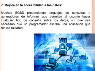  Mejora en la accesibilidad a los datos:
Muchos SGBD proporcionan lenguajes de consultas o
generadores de informes que permiten al usuario hacer
cualquier tipo de consulta sobre los datos, sin que sea
necesario que un programador escriba una aplicación que
realice tal tarea.
 