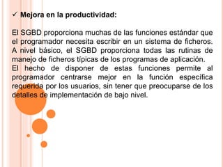  Mejora en la productividad:
El SGBD proporciona muchas de las funciones estándar que
el programador necesita escribir en un sistema de ficheros.
A nivel básico, el SGBD proporciona todas las rutinas de
manejo de ficheros típicas de los programas de aplicación.
El hecho de disponer de estas funciones permite al
programador centrarse mejor en la función específica
requerida por los usuarios, sin tener que preocuparse de los
detalles de implementación de bajo nivel.
 