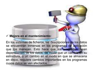  Mejora en el mantenimiento:
En los sistemas de ficheros, las descripciones de los datos
se encuentran inmersas en los programas de aplicación
que los manejan. Esto hace que los programas sean
dependientes de los datos, de modo que un cambio en su
estructura, o un cambio en el modo en que se almacena
en disco, requiere cambios importantes en los programas
cuyos datos se ven afectados.
 