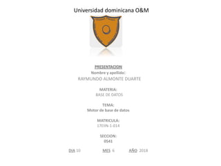 Universidad dominicana O&M
PRESENTACION
Nombre y apellido:
RAYMUNDO ALMONTE DUARTE
MATERIA:
BASE DE DATOS
TEMA:
Motor de base de datos
MATRICULA:
17EIIN-1-014
SECCION:
0541
DIA 10 MES 6 AÑO 2018
 