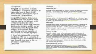 ¿Que es Mongo DB?
MongoDB (de la palabra en inglés
“humongous” que significa enorme) es
sistema de base de datos NoSQL
a documentos, desarrollado bajo el
concepto de código abierto.
MongoDB forma parte de la nueva
de sistemas de base de datos NoSQL.
lugar de guardar los datos en tablas
se hace en las base de datos
MongoDB guarda estructuras de datos
documentos similares a JSON con un
esquema dinámico (MongoDB utiliza
especificación llamada BSON),
que la integración de los datos en
aplicaciones sea más fácil y rápida.
El desarrollo de MongoDB empezó en
octubre de 2007 por la compañía de
software 10gen.1 Ahora MongoDB es una
base de datos lista para su uso en
producción y con muchas
(features).
Características:
Consultas Ad hoc
MongoDB soporta la búsqueda por campos, consultas de rangos y expresiones
regulares. Las consultas pueden devolver un campo específico del
documento pero también puede ser una función JavaScript definida por el
usuario.
Indexación
Cualquier campo en un documento de MongoDB puede ser indexado, al igual
que es posible hacer índices secundarios. El concepto de índices en MongoDB
es similar a los encontrados en base de datos relacionales..
Replicación
MongoDB soporta el tipo de replicación primario-secundario. Cada grupo de
primario y sus secundarios se denomina replica set .13 El primario puede
ejecutar comandos de lectura y escritura. Los secundarios replican los datos
del primario y sólo se pueden usar para lectura o para copia de seguridad,
pero no se pueden realizar escrituras.
Balanceo de carga
MongoDB se puede escalar de forma horizontal usando el concepto de
“shard”.14 El desarrollador elige una clave de sharding, la cual determina
cómo serán distribuidos los datos de una colección. Los datos son divididos
en rangos (basado en la clave de sharding) y distribuidos a través de
múltiples shard. Cada shard puede ser una replica set. MongoDB tiene la
capacidad de ejecutarse en múltiple servidores, balanceando la carga y/o
replicando los datos para poder mantener el sistema funcionando en caso
que exista un fallo de hardware.
Almacenamiento de archivos
MongoDB puede ser utilizado como un sistema de archivos, tomando la
ventaja de la capacidad que tiene MongoDB para el balanceo de carga y la
replicación de datos utilizando múltiples servidores para el almacenamiento
de archivos.
 