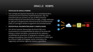 ORACLE RDBMS
• VENTAJAS DE ORACLE RDBMS
1. Una ventaja principal de Oracle SQL es su estandarización y
consistencia entre distintas implementaciones. SQL fue
estandarizado por primera vez por el ANSI (Instituto
Estadounidense de Estandarización) en1986, y luego ratificado
en 1987 por la Organización Internacional de Estandarización
(ISO), el cual sigue siendo el organismo de estandarización.
• DESVENTAJA: INCOMPATIBILIDAD Y COMPLEJIDAD
1. Una de las mayores desventajas de Oracle SQL es la
inconsistencia e incompatibilidad de datos en las áreas del
tiempo y sintaxis de datos, concatenación de cadenas y
sensibilidad de caracteres. El lenguaje es complejo, con un
enfoque de palabras clave similar en estructura a COBOL (por
las cifras en inglés de lenguaje común orientado a los
negocios), con menos reglas de sintaxis y gramática.
 