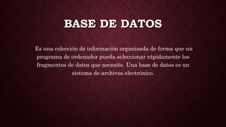 BASE DE DATOS
Es una colección de información organizada de forma que un
programa de ordenador pueda seleccionar rápidamente los
fragmentos de datos que necesite. Una base de datos es un
sistema de archivos electrónico.
 