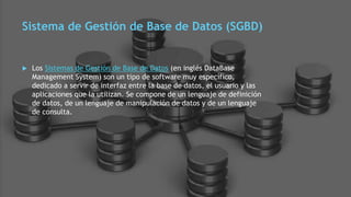 Sistema de Gestión de Base de Datos (SGBD)
 Los Sistemas de Gestión de Base de Datos (en inglés DataBase
Management System) son un tipo de software muy específico,
dedicado a servir de interfaz entre la base de datos, el usuario y las
aplicaciones que la utilizan. Se compone de un lenguaje de definición
de datos, de un lenguaje de manipulación de datos y de un lenguaje
de consulta.
 