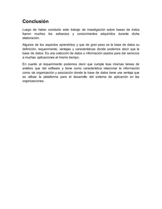 Conclusión
Luego de haber concluido este trabajo de investigación sobre bases de datos
fueron muchos los esfuerzos y conocimientos adquiridos durante dicha
elaboración.
Algunos de los aspectos aprendidos y que de gran peso es la base de datos su
definición, requerimiento, ventajas y características donde podemos decir que la
base de datos: Es una colección de datos o información usados para dar servicios
a muchas aplicaciones al mismo tiempo.
En cuanto al requerimiento podemos decir que cumple loas mismas tareas de
análisis que del software y tiene como característica relacionar la información
como vía organización y asociación donde la base de datos tiene una ventaja que
es utilizar la plataforma para el desarrollo del sistema de aplicación en las
organizaciones.
 
