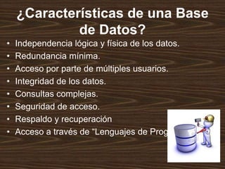 ¿Características de una Base
de Datos?
• Independencia lógica y física de los datos.
• Redundancia mínima.
• Acceso por parte de múltiples usuarios.
• Integridad de los datos.
• Consultas complejas.
• Seguridad de acceso.
• Respaldo y recuperación
• Acceso a través de “Lenguajes de Programación”
 
