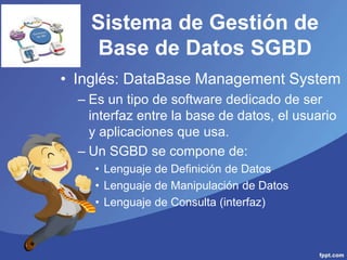Sistema de Gestión de
Base de Datos SGBD
• Inglés: DataBase Management System
– Es un tipo de software dedicado de ser
interfaz entre la base de datos, el usuario
y aplicaciones que usa.
– Un SGBD se compone de:
• Lenguaje de Definición de Datos
• Lenguaje de Manipulación de Datos
• Lenguaje de Consulta (interfaz)
 