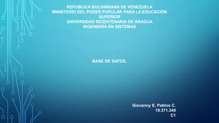 REPUBLICA BOLIVARIANA DE VENEZUELA
MINISTERIO DEL PODER POPULAR PARA LA EDUCACIÓN
SUPERIOR
UNIVERSIDAD BICENTENARIA DE ARAGUA
INGENIERÍA EN SISTEMAS
BASE DE DATOS.
Giovanny E. Pablos C.
19.371.349
C1
 